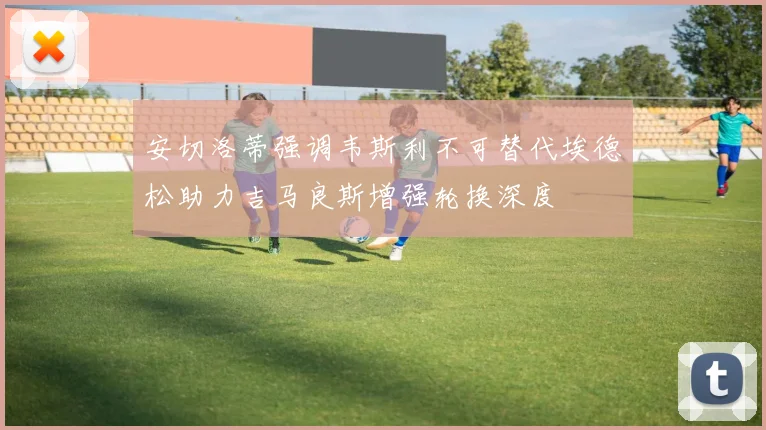 安切洛蒂强调韦斯利不可替代埃德松助力吉马良斯增强轮换深度