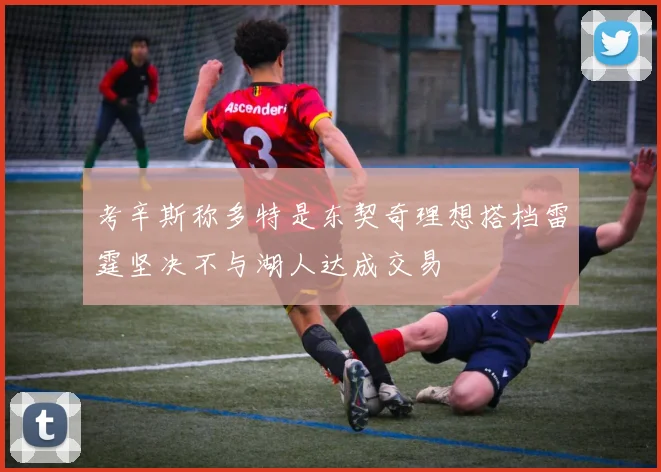 考辛斯称多特是东契奇理想搭档雷霆坚决不与湖人达成交易