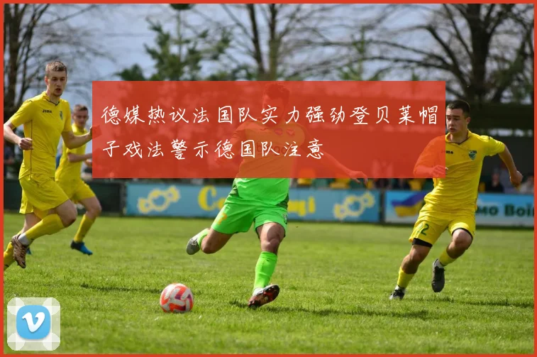 德媒热议法国队实力强劲登贝莱帽子戏法警示德国队注意