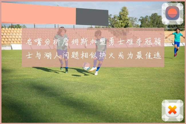 名嘴分析詹姆斯加盟勇士难夺冠骑士与湖人问题相似热火或为最佳选择