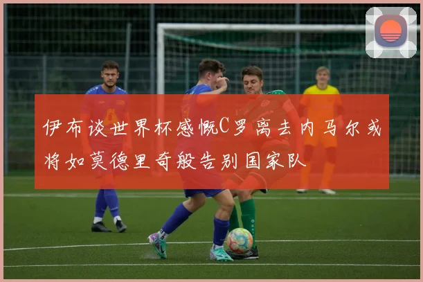 伊布谈世界杯感慨C罗离去内马尔或将如莫德里奇般告别国家队