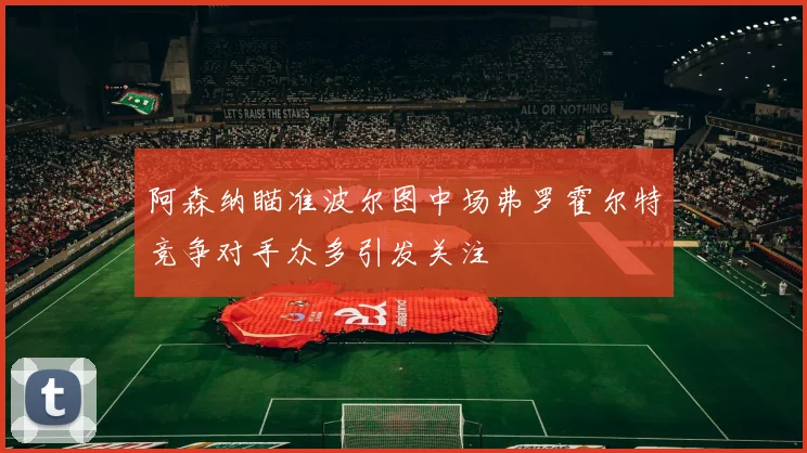阿森纳瞄准波尔图中场弗罗霍尔特竞争对手众多引发关注