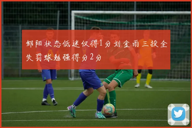 邹阳状态低迷仅得1分刘金雨三投全失罚球勉强得分2分