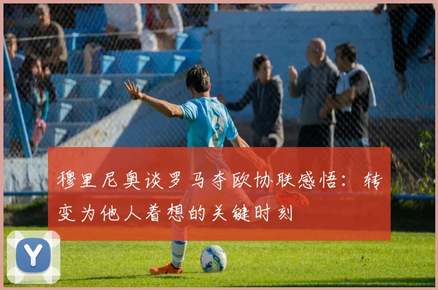 穆里尼奥谈罗马夺欧协联感悟：转变为他人着想的关键时刻