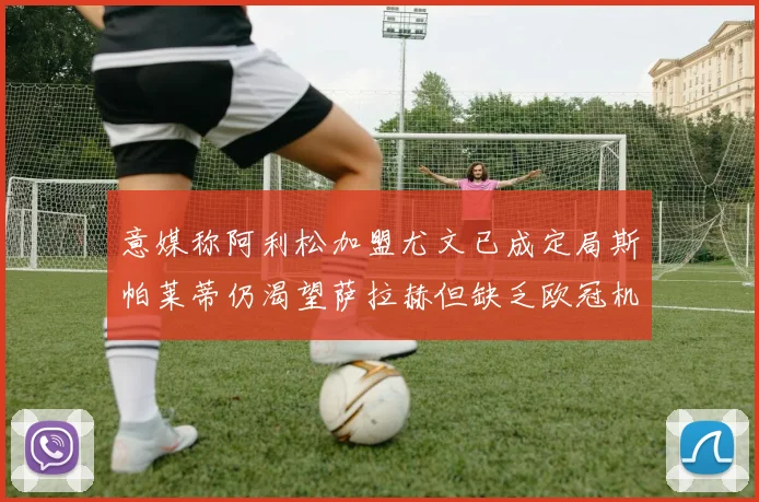 意媒称阿利松加盟尤文已成定局斯帕莱蒂仍渴望萨拉赫但缺乏欧冠机会