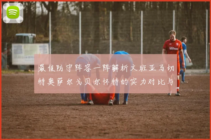 最佳防守阵容一阵解析文班亚马切特奥萨尔戈贝尔怀特的实力对比与展望