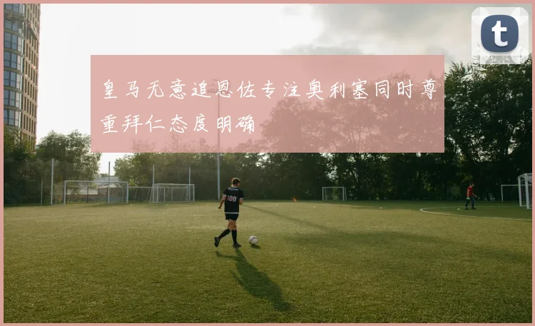 皇马无意追恩佐专注奥利塞同时尊重拜仁态度明确
