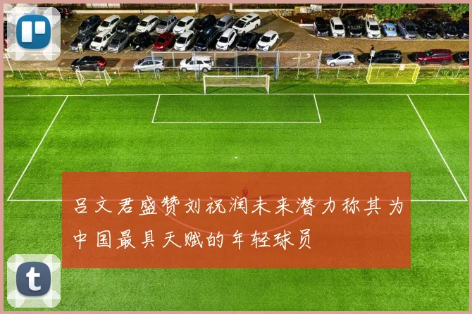 吕文君盛赞刘祝润未来潜力称其为中国最具天赋的年轻球员