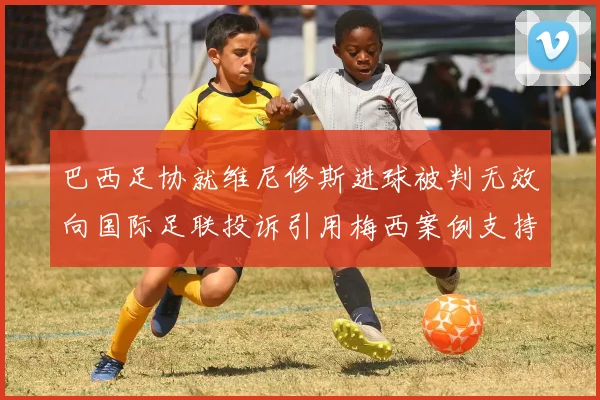 巴西足协就维尼修斯进球被判无效向国际足联投诉引用梅西案例支持