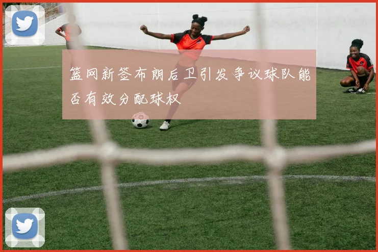 篮网新签布朗后卫引发争议球队能否有效分配球权
