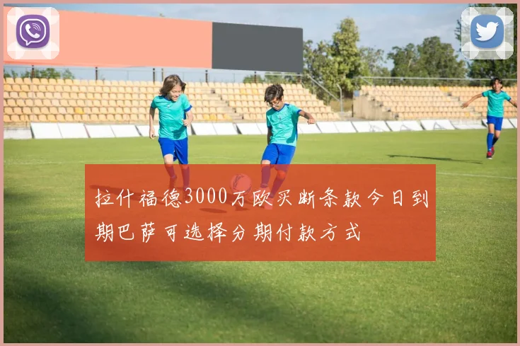拉什福德3000万欧买断条款今日到期巴萨可选择分期付款方式