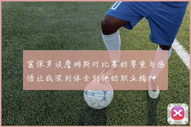 富保罗谈詹姆斯对比赛的尊重与感悟让我深刻体会到他的职业精神