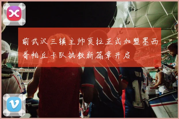 前武汉三镇主帅莫拉正式加盟墨西哥帕丘卡队执教新篇章开启